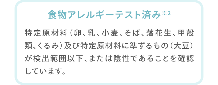 食物アレルギーテスト済み※2 特定原材料（卵、乳、小麦、そば、落花生、甲殻類）及び特定原材料に準ずるもの（大豆、くるみ）が検出範囲以下、または陰性であることを確認しています。