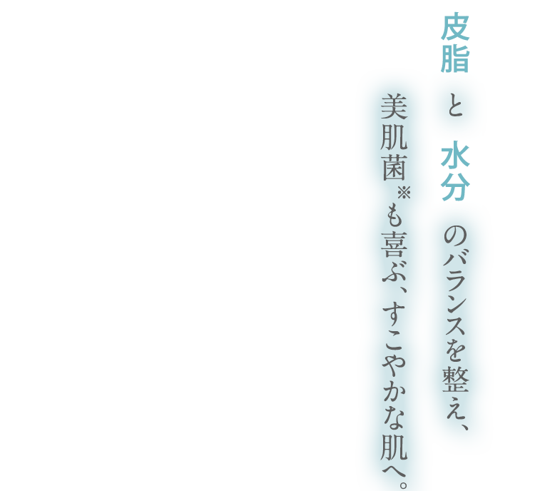 皮脂 と 水分 のバランスを整え、美肌菌※も喜ぶ、すこやかな肌へ。