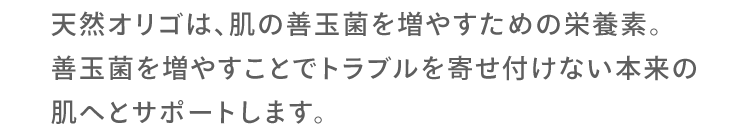 天然オリゴは、肌の善玉菌を増やすための栄養素。善玉菌を増やすことでトラブルを寄せ付けない本来の肌へとサポートします。
