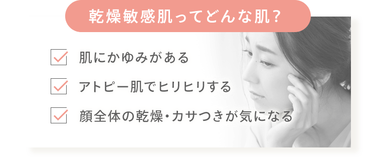 乾燥敏感肌ってどんな肌？ ✓肌にかゆみがある ✓アトピー肌でヒリヒリする ✓顔全体の乾燥・カサつきが気になる