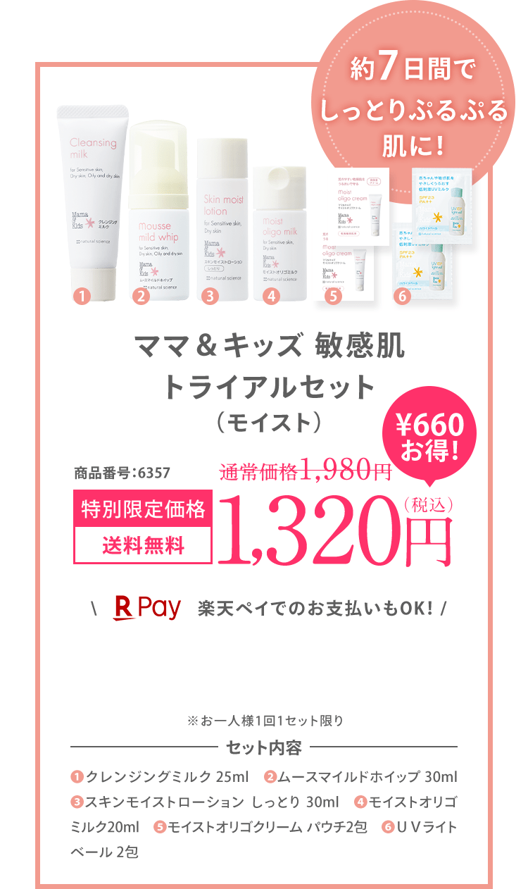 約7日間で しっとりぷるぷる 肌に！ ママ＆キッズ 敏感肌 トライアルセット (モイスト) 商品番号:6328 初回限定価格 送料無料 1,200円（税込） ＼楽天ペイでのお支払いもOK！ / ※お一人様1回1セット限り ※初回限定1,200円OFFの対象外です。 セット内容 (1)クレンジングミルク 25ml (2)ムースマイルドホイップ 30ml (3)スキンモイストローション しっとり 30ml (4)モイストオリゴミルク 20ml (5)モイストオリゴクリーム パウチ2包 (6)UVライトベール 2包