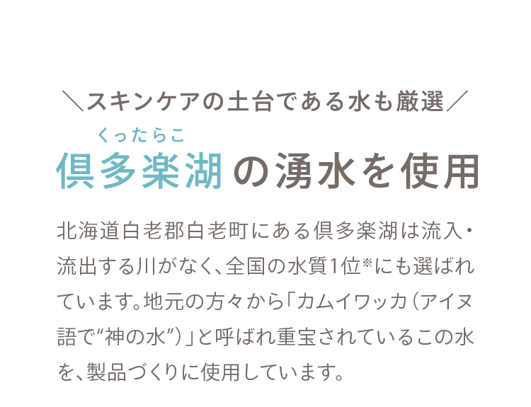 01 ＼スキンケアの土台である水も厳選／ 倶多楽湖の湧水を使用 北海道白老郡白老町にある倶多楽湖は流入・流出する川がなく、全国の水質1位※にも選ばれています。地元の方々から「カムイワッカ（アイヌ語で“神の水”）」と呼ばれ重宝されているこの水を、製品づくりに使用しています。