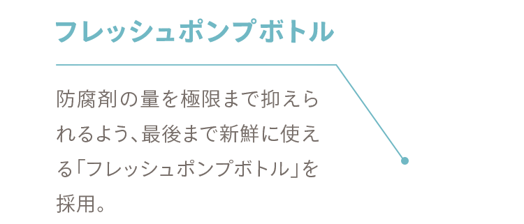 フレッシュポンプボトル 防腐剤の量を極限まで抑えられるよう、最後まで新鮮に使える「フレッシュポンプボトル」を採用。