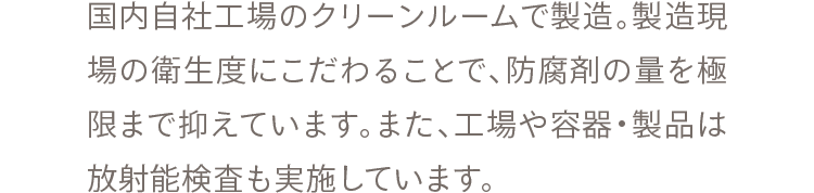 国内自社工場のクリーンルームで製造。製造現場の衛生度にこだわることで、防腐剤の量を極限まで抑えています。また、工場や容器・製品は放射能検査も実施しています。