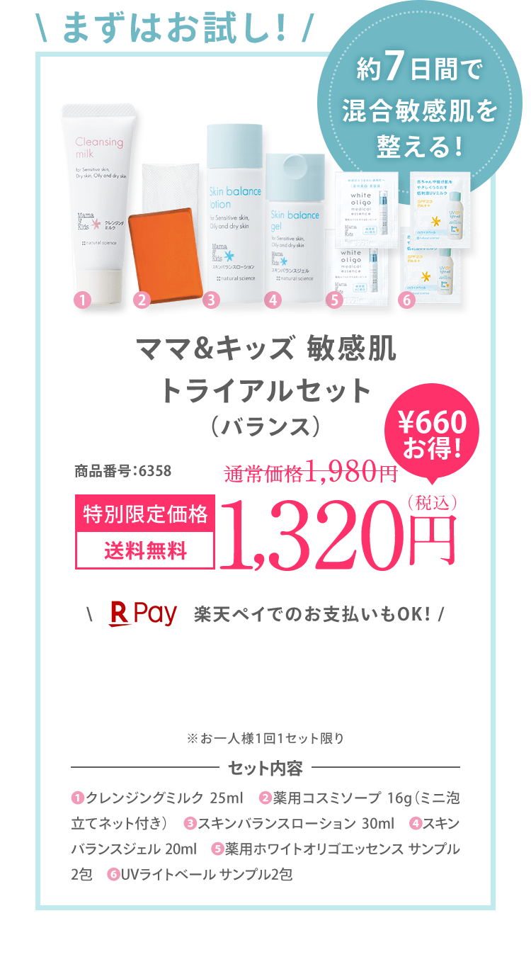 ＼ まずはお試し！ / 約7日間で ゆらぎ肌を 整える！ ママ＆キッズ 敏感肌 トライアルセット (バランス) 商品番号:6329 特別限定価格 送料無料 1,200円（税込）＼ 楽天ペイでのお支払いもOK！ / ※お一人様1回1セット限り ※初回限定1,200円OFFの対象外です。セット内容 (1)クレンジングミルク 25ml ()2薬用コスミソープ 16g（ミニ泡立てネット付き） (3)スキンバランスローション 30ml (4)スキンバランスジェル 20ml (5)薬用ホワイトオリゴエッセンス サンプル2包 (6)UVライトベール サンプル2包