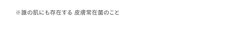 ※誰の肌にも存在する 皮膚常在菌のこと
