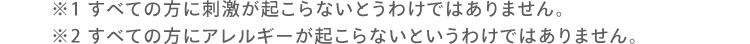 ※1 すべての方に刺激が起こらないとうわけではありません。 ※2 すべての方にアレルギーが起こらないというわけではありません。