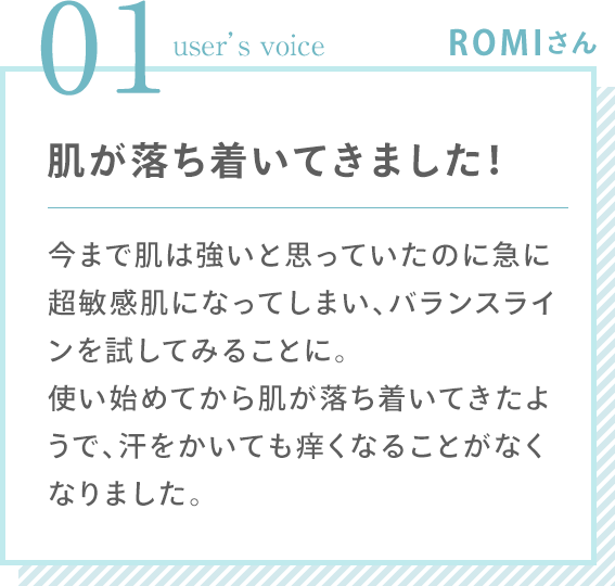 01 user’s voice ROMIさん 「肌が落ち着いてきました！ 今まで肌は強いと思っていたのに急に超敏感肌になってしまい、バランスラインを試してみることに。使い始めてから肌が落ち着いてきたようで、汗をかいても痒くなることがなくなりました。」