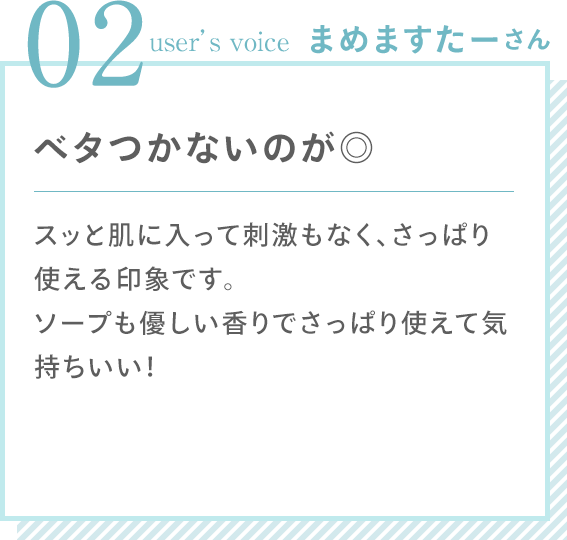 02 user’s voice まめますたーさん 「ベタつかないのが◎ スッと肌に入って刺激もなく、さっぱり使える印象です。ソープも優しい香りでさっぱり使えて気持ちいい！」