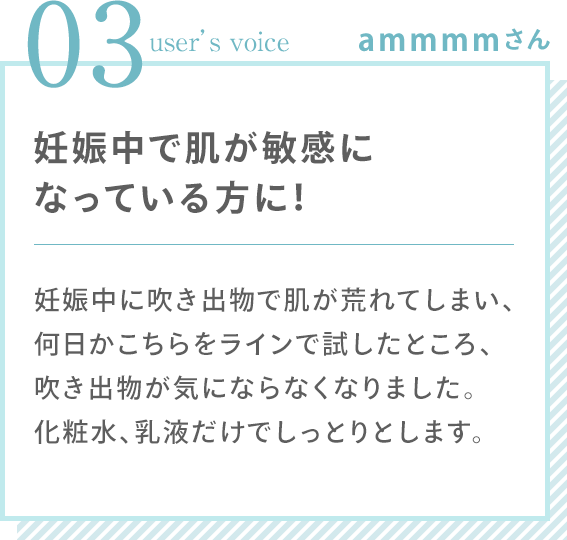 03 user’s voice ammmmさん 「妊娠中で肌が敏感になっている方に！ 妊娠中に吹き出物で肌が荒れてしまい、何日かこちらをラインで試したところ、吹き出物が気にならなくなりました。化粧水、乳液だけでしっとりとします。」