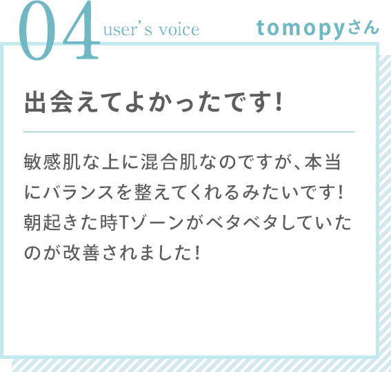 04 user’s voice tomopyさん 「出会えてよかったです！ 敏感肌な上に混合肌なのですが、本当にバランスを整えてくれるみたいです！朝起きた時Tゾーンがベタベタしていたのが改善されました！」