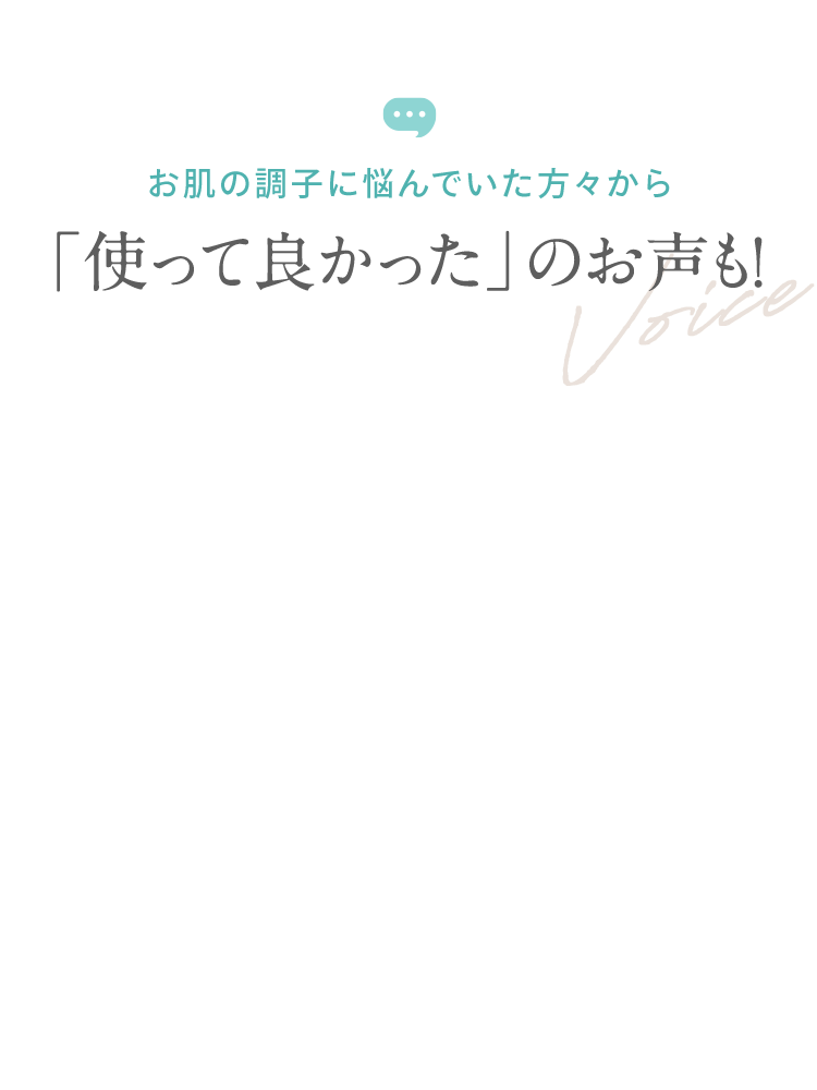 お肌の調子に悩んでいた方々から 「使って良かった」のお声も！