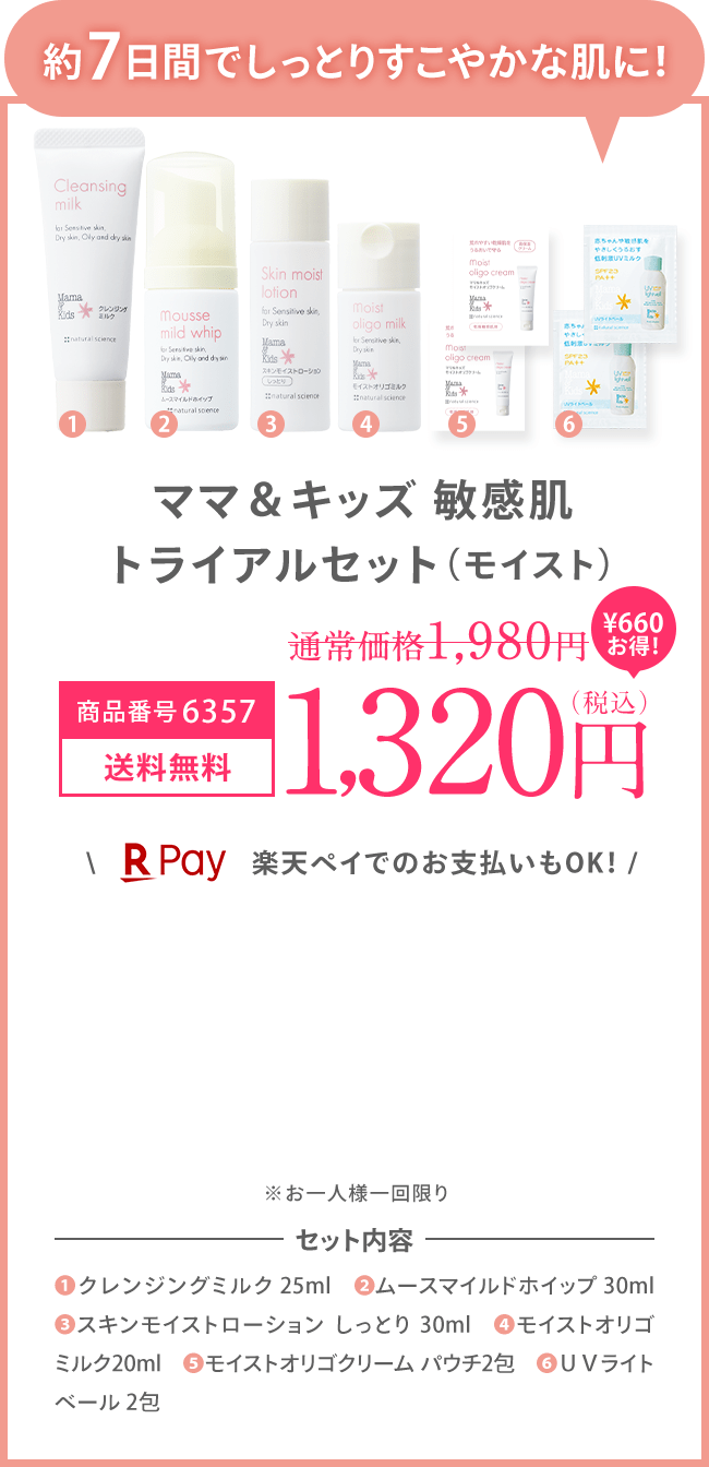 約7日間でしっとりすこやかな肌に！ ママ＆キッズ 敏感肌 トライアルセット（モイスト） 商品番号：6357 [送料無料] 1,320（税込） ＼楽天ペイでのお支払いもOK！ / ※お一人様一回限り ※初回限定1,200円OFFの対象外です。 | セット内容 (1)クレンジングミルク 25ml　(2)ムースマイルドホイップ 30ml (3)スキンモイストローション しっとり 30ml (4)モイストオリゴミルク20ml (5)モイストオリゴクリーム パウチ2包　(6)ＵＶライトベール 2包