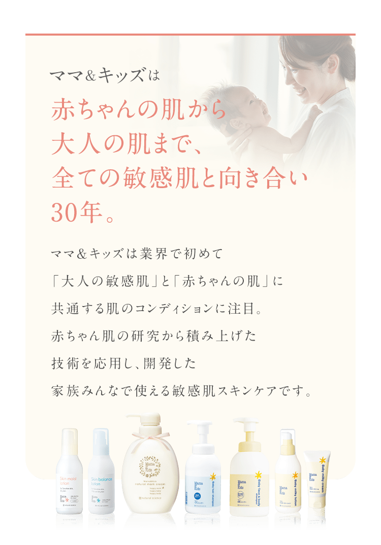 ママ&キッズは 赤ちゃんの肌から大人の肌まで、全ての敏感肌と向き合い30年。 ママ＆キッズは業界で初めて「大人の敏感肌」と「赤ちゃんの肌」に共通する肌のコンディションに注目。赤ちゃん肌の研究から積み上げた技術を応用し、開発した家族みんなで使える敏感肌スキンケアです。