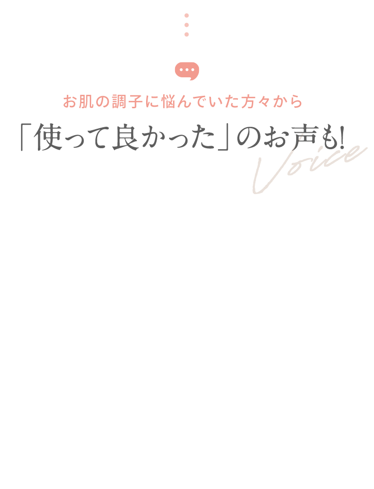 お肌の調子に悩んでいた方々から 「使って良かった」のお声も！