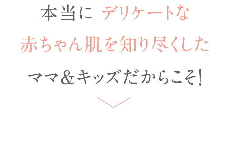 本当に デリケートな 赤ちゃん肌を知り尽くしたママ＆キッズだからこそ！