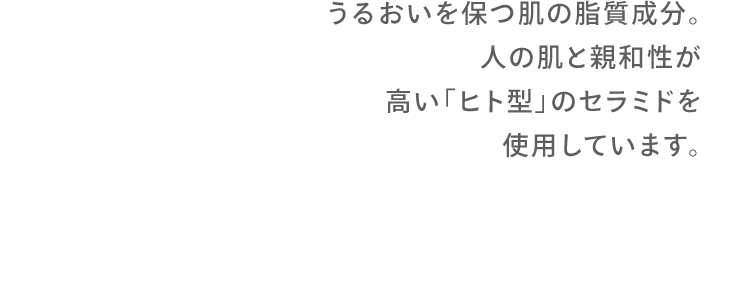 うるおいを保つ肌の脂質成分。人の肌と親和性が高い「ヒト型」のセラミドを使用しています。