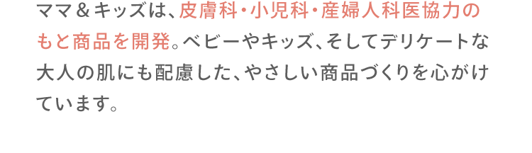 ママ＆キッズは、皮膚科・小児科・産婦人科医協力のもと商品を開発。ベビーやキッズ、そしてデリケートな大人の肌にも配慮した、やさしい商品づくりを心がけています。