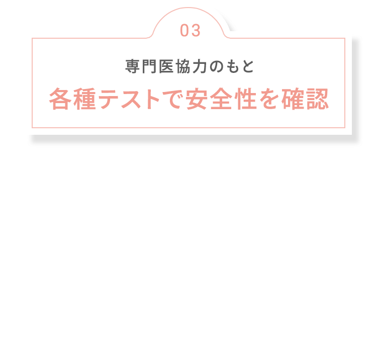 03 専門医協力のもと 各種テストで安全性を確認