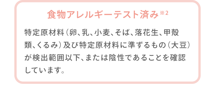 食物アレルギーテスト済み※2 特定原材料（卵、乳、小麦、そば、落花生、甲殻類、くるみ）及び特定原材料に準ずるもの（大豆）が検出範囲以下、または陰性であることを確認しています。