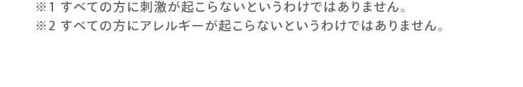 ※1 すべての方に刺激が起こらないとうわけではありません。※2 すべての方にアレルギーが起こらないというわけではありません。