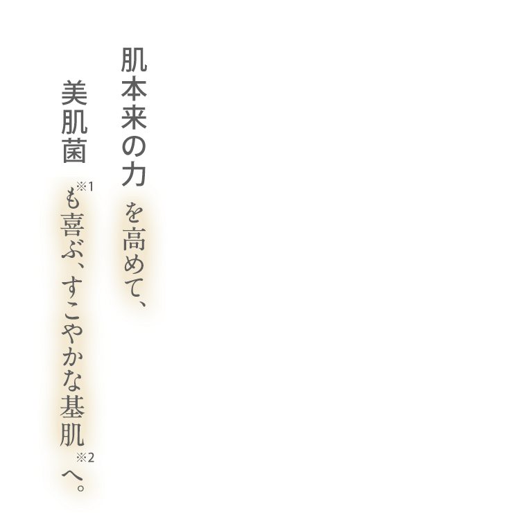 肌本来の力を高めて、も喜ぶ、すこやかな基肌へ。