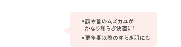 ●顔や首のムズカユが かなり和らぎ快適に！ ●更年期以降のゆらぎ肌にも