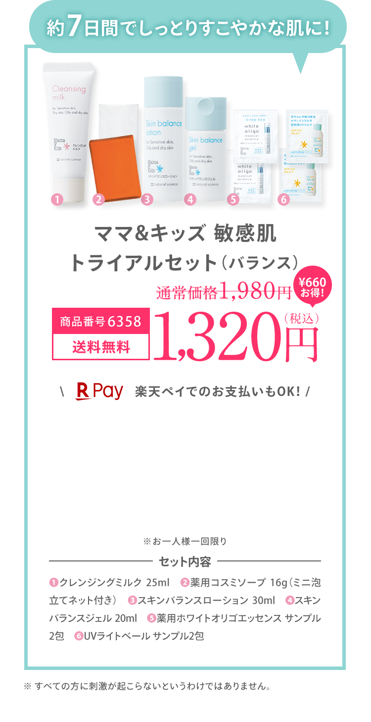 約7日間でしっとりすこやかな肌に！ ママ＆キッズ 敏感肌 トライアルセット（バランス） 商品番号：6358 [送料無料] 1,320（税込） ＼楽天ペイでのお支払いもOK！ / ※お一人様一回限り ※初回限定1,200円OFFの対象外です。｜セット内容 (1)クレンジングミルク 25ml　(2)薬用コスミソープ 16g（ミニ泡立てネット付き）　(3)スキンバランスローション 30ml　(4)スキンバランスジェル 20ml　(5)薬用ホワイトオリゴエッセンス サンプル2包　(6)❻UVライトベール サンプル2包 ※ すべての方に刺激が起こらないとうわけではありません。