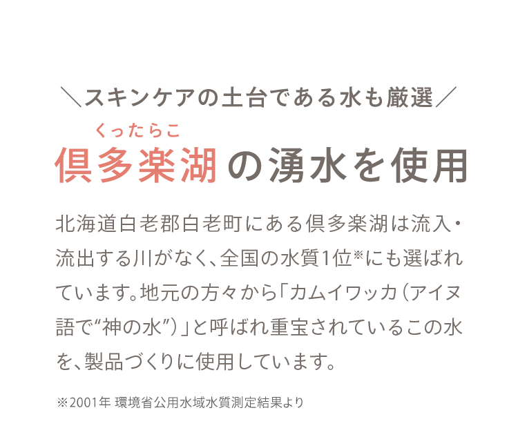 01 ＼スキンケアの土台である水も厳選／ 倶多楽湖の湧水を使用
