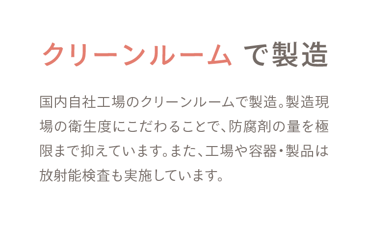 03 クリーンルームで製造 国内自社工場のクリーンルームで製造。製造現場の衛生度にこだわることで、防腐剤の量を極限まで抑えています。また、工場や容器・製品は放射能検査も実施しています。