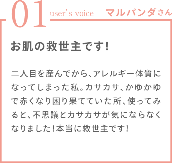 01 user's voice マルパンダさん お肌の救世主です！二人目を産んでから、アレルギー体質になってしまった私。カサカサ、かゆかゆで赤くなり困り果てていた所、使ってみると、不思議とカサカサが気にならなくなりました！本当に救世主です！