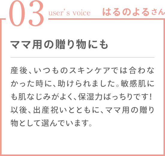 03 user's voice はるのよるさん 産後、いつものスキンケアでは合わなかった時に、助けられました。敏感肌にも肌なじみがよく、保湿力ばっちりです！以後、出産祝いとともに、ママ用の贈り物として選んでいます。