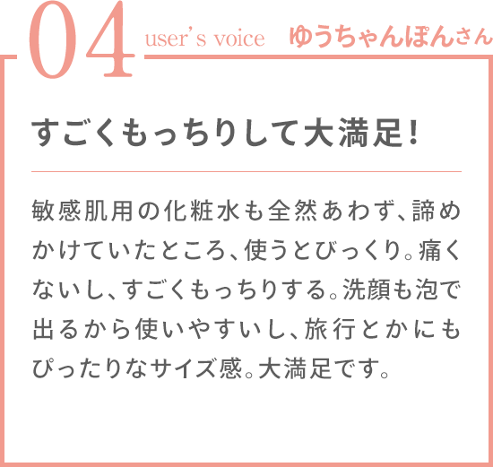 04 user's voice ゆうちゃんぽんさん 敏感肌用の化粧水も全然あわず、諦めかけていたところ、使うとびっくり。痛くないし、すごくもっちりする。洗顔も泡で出るから使いやすいし、旅行とかにもぴったりなサイズ感。大満足です。