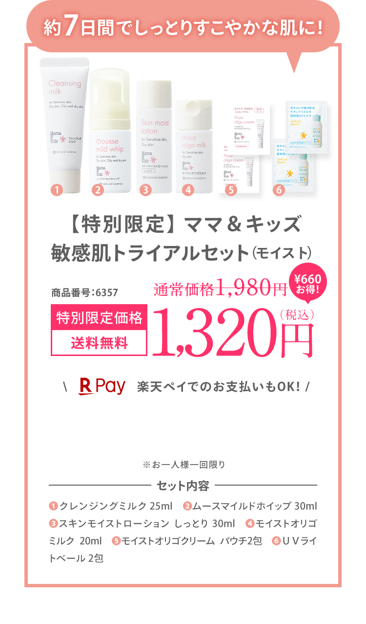 約7日間でしっとりすこやかな肌に！ ママ＆キッズ 敏感肌 トライアルセット（モイスト） 商品番号：6357 [初回限定 送料無料] 1,200（税込） ＼楽天ペイでのお支払いもOK！ / ※お一人様一回限り ※初回限定1,200円OFFの対象外です。 | セット内容 (1)クレンジングミルク 25ml　(2)ムースマイルドホイップ 30ml (3)スキンモイストローション しっとり 30ml (4)モイストオリゴミルク20ml (5)モイストオリゴクリーム パウチ2包　(6)ＵＶライトベール 2包