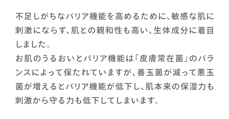 不足しがちなバリア機能を高めるために、敏感な肌に刺激にならず、肌との親和性も高い、生体成分に着目しました。
						お肌のうるおいとバリア機能は「皮膚常在菌」のバランスによって保たれていますが、善玉菌が減って悪玉菌が増えるとバリア機能が低下し、肌本来の保湿力も刺激から守る力も低下してしまいます。