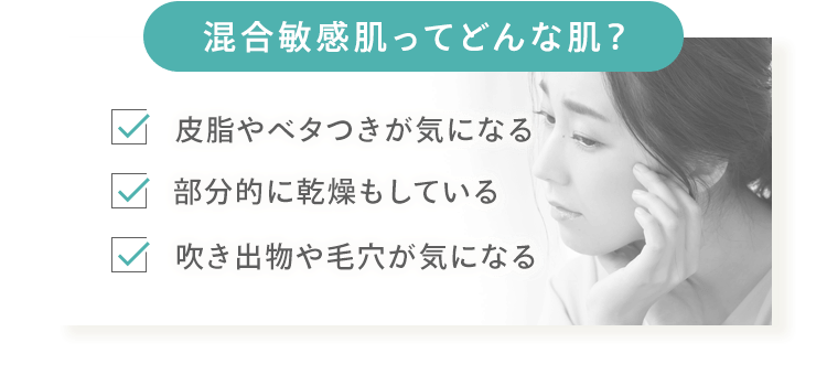[混合敏感肌ってどんな肌？] 皮脂やベタつきが気になる 部分的に乾燥もしている 吹き出物や毛穴が気になる