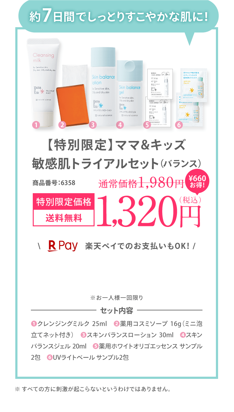 約7日間でしっとりすこやかな肌に！ ママ＆キッズ 敏感肌 トライアルセット（バランス） 商品番号：6358 [初回限定 送料無料] 1,200（税込） ＼楽天ペイでのお支払いもOK！ / ※お一人様一回限り ※初回限定1,200円OFFの対象外です。｜セット内容 (1)クレンジングミルク 25ml　(2)薬用コスミソープ 16g（ミニ泡立てネット付き）　(3)スキンバランスローション 30ml　(4)スキンバランスジェル 20ml　(5)薬用ホワイトオリゴエッセンス サンプル2包　(6)❻UVライトベール サンプル2包 ※ すべての方に刺激が起こらないとうわけではありません。