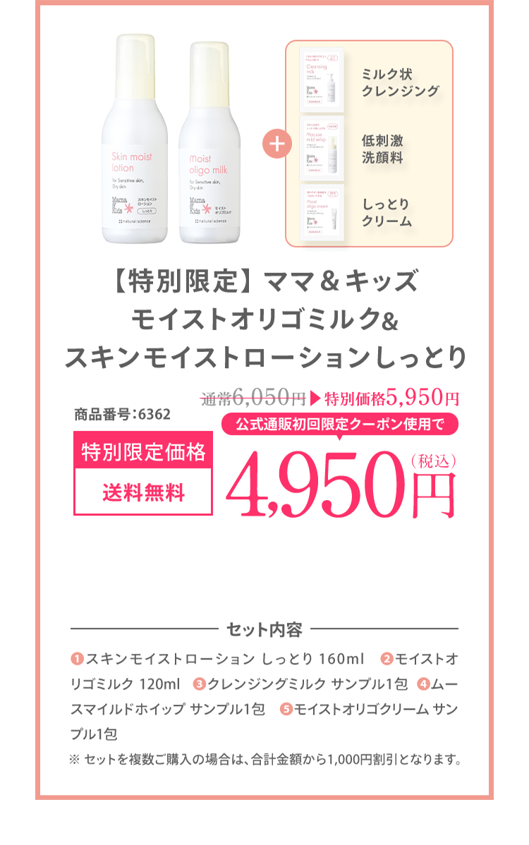 お得なセットがここから限定で1,000円OFF ママ＆キッズ モイストオリゴミルク＆スキンモイストローション しっとり 商品番号：6362 [初回限定 送料無料] 5,950（税込） ＼楽天ペイでのお支払いもOK！ / | セット内容 (1)スキンモイストローション しっとり 160ml (2)モイストオリゴミルク 120ml (3)クレンジングミルク サンプル1包 (4)ムースマイルドホイップ サンプル1包 (5)モイストオリゴクリーム サンプル1包