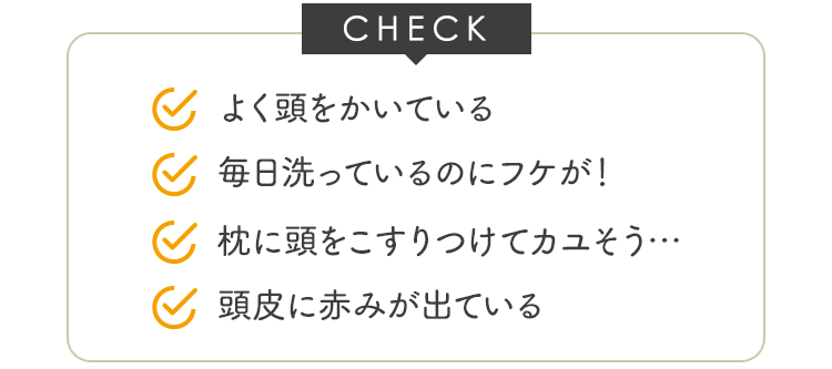 CHECK よく頭をかいている 毎日洗っているのにフケが！ 枕に頭をこすりつけてカユそう･･･ 頭皮に赤みができる