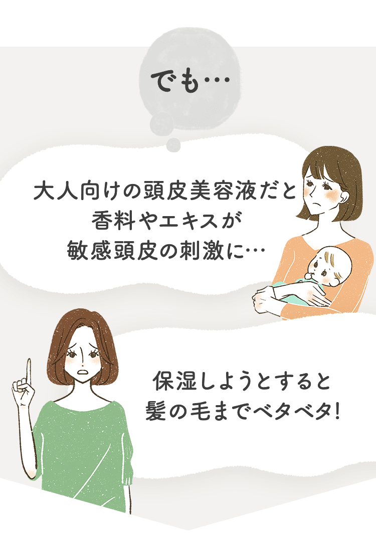 でも… 大人向けの頭皮美容液だと香料やエキスが敏感頭皮の刺激に… 保湿しようとすると髪の毛までベタベタ!