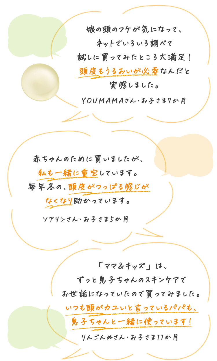 娘の頭のフケが気になって、ネットでいろいろ調べて試しに買ってみたところ大満足！頭皮もうるおいが必要なんだと実感しました。 YOUMAMAさん・お子さま7か月 赤ちゃんのために買いましたが、私も一緒に重宝しています。毎年冬の、頭皮がつっぱる感じがなくなり助かっています。 ソアリンさん・お子さま5か月 「ママ＆キッズ」は、ずっと息子ちゃんのスキンケアでお世話になっていたので買ってみました。いつも頭がカユいと言っているパパも、息子ちゃんと一緒に使っています！ りんごんぬさん・お子さま11か月