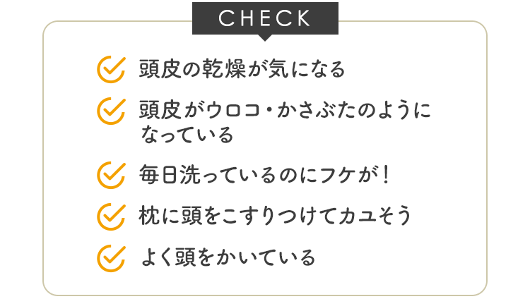 CHECK よく頭をかいている 毎日洗っているのにフケが！ 枕に頭をこすりつけてカユそう･･･ 頭皮に赤みができる