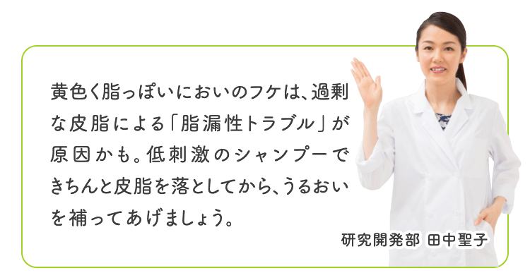 黄色く脂っぽいにおいのフケは、過剰な皮脂による「脂漏性トラブル」が原因かも。低刺激のシャンプーできちんと皮脂を落としてから、うるおいを補ってあげましょう。 研究開発部 田中聖子