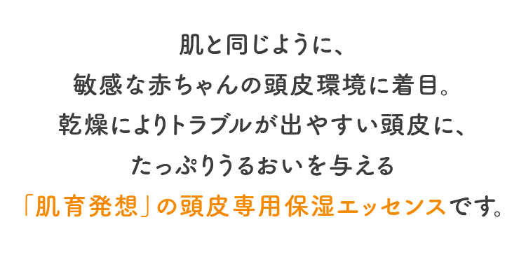 肌と同じように、敏感な赤ちゃんやキッズの頭皮環境に着目。乾燥によりトラブルが出やすい頭皮に、たっぷりうるおいを与える「肌育発想」の頭皮専用保湿ローションです。