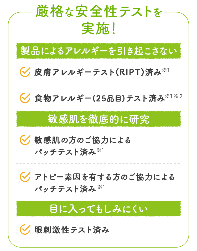厳格な安全性テストを実施！ 製品によるアレルギーを引き起こさない 皮膚アレルギーテスト済み 食物アレルギーテスト済み 敏感肌を徹底的に研究 敏感肌の方のご協力によるパッチテスト済み アトピー素因を有する方のご協力によるパッチテスト済み