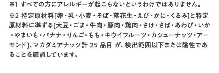 ※1 すべての方にアレルギーが起こらないというわけではありません。 ※2 特定原材料（卵、乳、小麦、そば、落花生、甲殻類）及び特定原材料に準ずるもの（大豆、くるみ、カシューナッツ、マカダミアナッツ）検出範囲以下または陰性であることを確認しています（すべての方にアレルギーが起きないというわけではありません）。