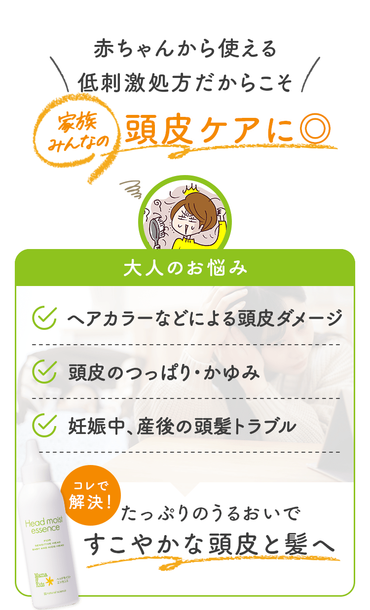 赤ちゃんから使える低刺激処方だからこそ 家族みんなの 頭皮ケアに◎ 大人のお悩み ヘアカラーなどによる頭皮ダメージ 頭皮のつっぱり・かゆみ 妊娠中、産後の頭髪トラブル コレで解決！ たっぷりのうるおいですこやかな頭皮と髪へ