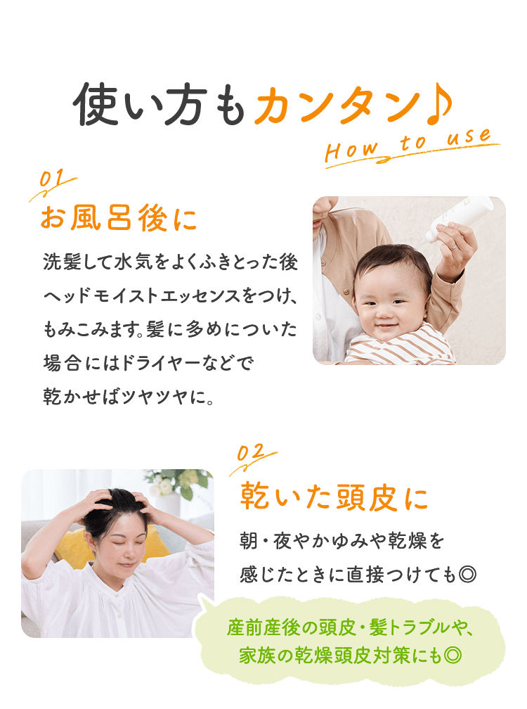 使い方もカンタン♪ 01 お風呂後に 洗髪したあと、髪を軽くタオルドライして、ヘッドモイストエッセンスをつけ、もみこみます。髪に多めについた場合にはドライヤーなどで乾かせばツヤツヤに。 02 乾いた頭皮に 朝・夜やかゆみや乾燥を感じたときに直接つけても◎  産前産後の頭皮・髪トラブルや、家族の乾燥頭皮対策にも◎