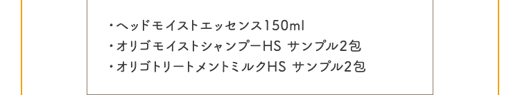 ・ヘッドモイストエッセンス150ml ・オリゴモイストシャンプーHS サンプル2包 ・オリゴトリートメントミルクHS サンプル2包