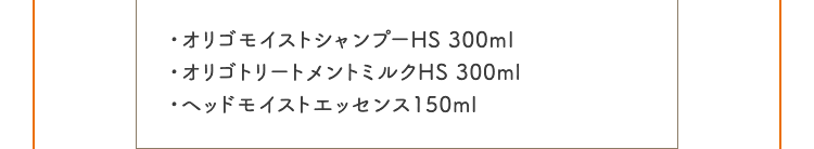 ・オリゴモイストシャンプーHS 300ml ・オリゴトリートメントミルクHS 300ml ・ヘッドモイストエッセンス150ml